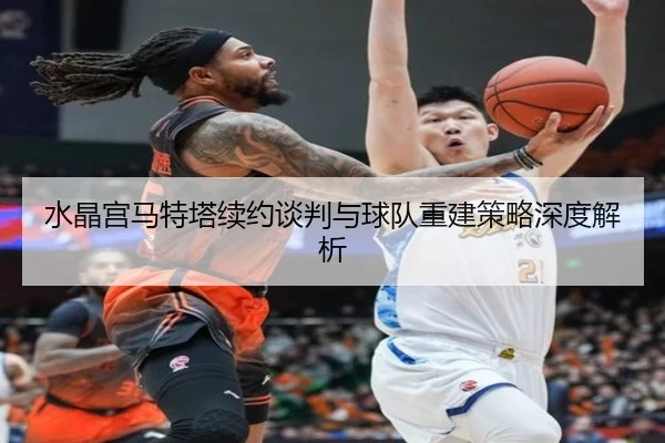 水晶宫马特塔续约谈判与球队重建策略深度解析