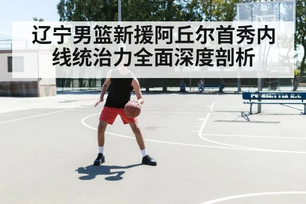 辽宁男篮新援阿丘尔首秀内线统治力全面深度剖析