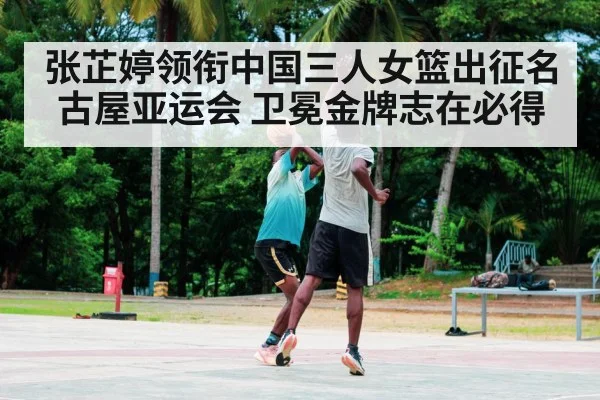 张芷婷领衔中国三人女篮出征名古屋亚运会 卫冕金牌志在必得