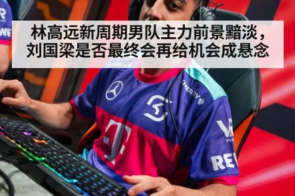 林高远新周期男队主力前景黯淡，刘国梁是否最终会再给机会成悬念